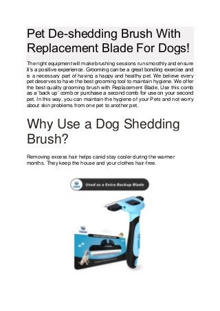 Pet De-shedding Brush With
Replacement Blade For Dogs!
The right equipment will make brushing sessions run smoothly and ensure
it’s a positive experience. Grooming can be a great bonding exercise and
is a necessary part of having a happy and healthy pet. We believe every
pet deserves to have the best grooming tool to maintain hygiene. We offer
the best quality grooming brush with Replacement Blade, Use this comb
as a ‘back up’ comb or purchase a second comb for use on your second
pet. In this way, you can maintain the hygiene of your Pets and not worry
about skin problems from one pet to another pet.
Why Use a Dog Shedding
Brush?
Removing excess hair helps canid stay cooler during the warmer
months. They keep the house and your clothes hair-free.
 