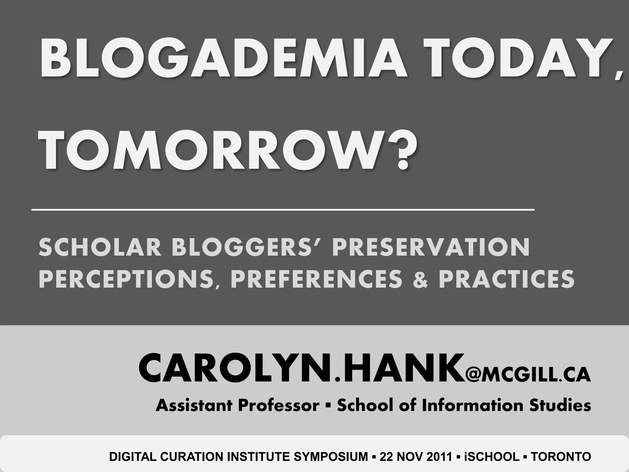 BLOGADEMIA TODAY,
TOMORROW?
SCHOLAR BLOGGERS’ PRESERVATION
PERCEPTIONS, PREFERENCES & PRACTICES


        CAROLYN.HANK@MCGILL.CA
          Assistant Professor ▪ School of Information Studies

    DIGITAL CURATION INSTITUTE SYMPOSIUM ▪ 22 NOV 2011 ▪ iSCHOOL ▪ TORONTO
 