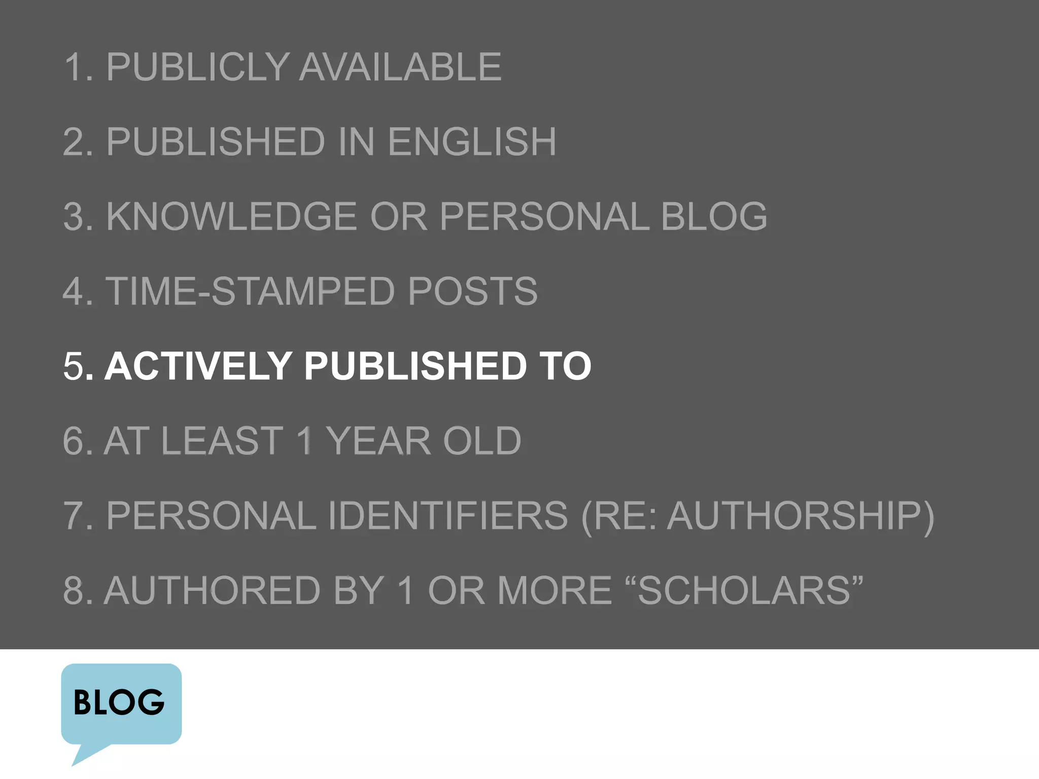 1. PUBLICLY AVAILABLE
2. PUBLISHED IN ENGLISH
3. KNOWLEDGE OR PERSONAL BLOG
4. TIME-STAMPED POSTS
5. ACTIVELY PUBLISHED TO
6. AT LEAST 1 YEAR OLD
7. PERSONAL IDENTIFIERS (RE: AUTHORSHIP)
8. AUTHORED BY 1 OR MORE “SCHOLARS”

BLOG
 