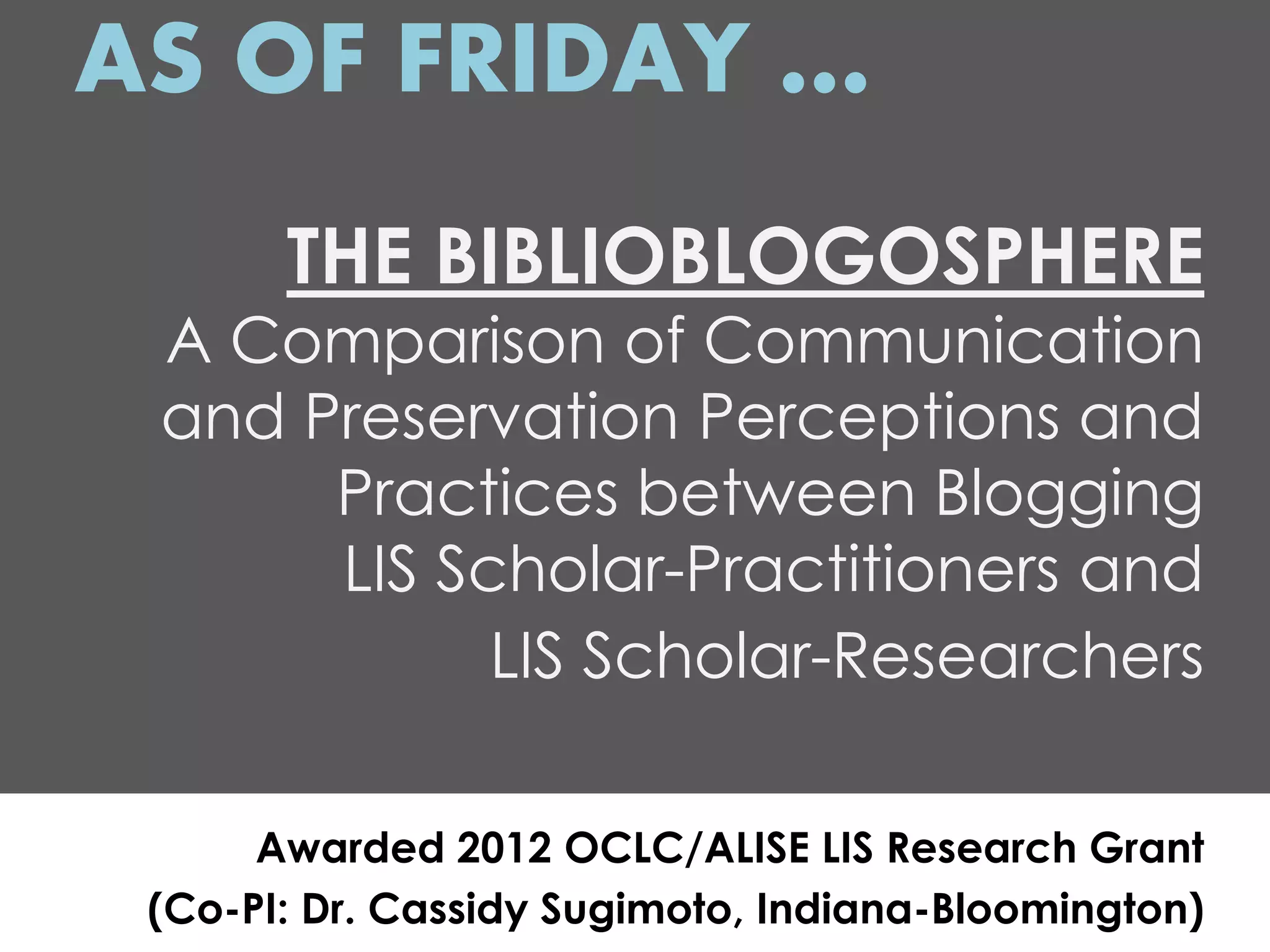 AS OF FRIDAY …
       THE BIBLIOBLOGOSPHERE
 A Comparison of Communication
 and Preservation Perceptions and
      Practices between Blogging
      LIS Scholar-Practitioners and
            LIS Scholar-Researchers

      Awarded 2012 OCLC/ALISE LIS Research Grant
 (Co-PI: Dr. Cassidy Sugimoto, Indiana-Bloomington)
 