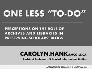 ONE LESS “TO-DO”
PERCEPTIONS ON THE ROLE OF
ARCHIVES AND LIBRARIES IN
PRESERVING SCHOLARS’ BLOGS



      CAROLYN.HANK@MCGILL.CA
       Assistant Professor ▪ School of Information Studies

                         AERI INSTITUTE 2011 ▪ JULY 12 ▪ BOSTON, US
 