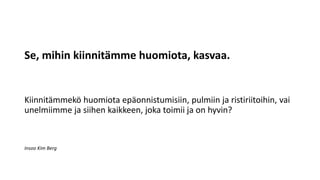 Se, mihin kiinnitämme huomiota, kasvaa.
Kiinnitämmekö huomiota epäonnistumisiin, pulmiin ja ristiriitoihin, vai
unelmiimme ja siihen kaikkeen, joka toimii ja on hyvin?
Insoo Kim Berg
 
