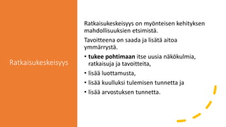 Ratkaisukeskeisyys
Ratkaisukeskeisyys on myönteisen kehityksen
mahdollisuuksien etsimistä.
Tavoitteena on saada ja lisätä aitoa
ymmärrystä.
• tukee pohtimaan itse uusia näkökulmia,
ratkaisuja ja tavoitteita,
• lisää luottamusta,
• lisää kuulluksi tulemisen tunnetta ja
• lisää arvostuksen tunnetta.
 