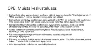 OPE! Muista keskustelussa:
• Jos huoltaja alkaa vastata lapsen puolesta, käännä kysymys lapselle: "Huoltajasi sanoi...",
"Mitä sinä koit..." (valitse listalta kysymys, jolla voit jatkaa)
• Jos huoltaja käyttäytyy asiattomasti, sano ystävällisesti "Nyt on tärkeätä, että kuulemme,
mitä xx sanoo ja miten hän kokee asian, koska se vaikuttaa hänen oppimiseensa."
• Jos lapsi käyttäytyy tai vastaa asiattomasti, kysy häneltä suoraan, mikä asia häntä
ahdistaa tai pelottaa. Reaktio voi paljastaa, että ollaan tärkeän asian äärellä.
• Vastaa väittämiin täsmentävillä kysymyksillä. Älä ala puolustautua. Jos säikähdät,
rauhoitu ja jatka kysymistä.
• Älä suostu syyttelyihin ja syyllisten etsimiseen, auta lasta löytämään
ratkaisuja kysymyksin.
• Älä oleta, vaan kysy lisää ja palauta kuulemasi takaisin, esim. "Kuulinko oikein xxx, sanoit
äsken..." Johda tästä täsmentävää kysyttävää
• Vain itse oivallettu ratkaisu voi toimia käytännössä!
 