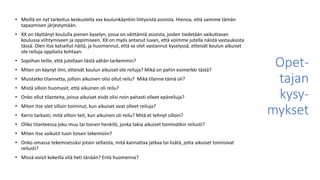 Opet-
tajan
kysy-
mykset
• Meillä on nyt tarkoitus keskustella xxx koulunkäyntiin liittyvistä asioista. Hienoa, että saimme tämän
tapaamisen järjestymään.
• XX on täyttänyt koululla pienen kyselyn, jossa on väittämiä asioista, joiden tiedetään vaikuttavan
koulussa viihtymiseen ja oppimiseen. XX on myös antanut luvan, että voimme jutella näistä vastauksista
tässä. Olen itse katsellut näitä, ja huomannut, että xx olet vastannut kyselyssä, etteivät koulun aikuiset
ole reiluja oppilaita kohtaan.
• Sopiihan teille, että jutellaan tästä vähän tarkemmin?
• Miten on käynyt ilmi, etteivät koulun aikuiset ole reiluja? Mikä on pahin esimerkki tästä?
• Muistatko tilannetta, jolloin aikuinen olisi ollut reilu? Mikä tilanne tämä oli?
• Mistä silloin huomasit, että aikuinen oli reilu?
• Onko ollut tilanteita, joissa aikuiset eivät olisi noin pahasti olleet epäreiluja?
• Miten itse olet silloin toiminut, kun aikuiset ovat olleet reiluja?
• Kerro tarkasti, mitä silloin teit, kun aikuinen oli reilu? Mitä et tehnyt silloin?
• Oliko tilanteessa joku muu tai toinen henkilö, jonka takia aikuiset toimivatkin reilusti?
• Miten itse vaikutit tuon toisen tekemisiin?
• Onko omassa tekemisessäsi jotain sellaista, mitä kannattaa jatkaa tai lisätä, jotta aikuiset toimisivat
reilusti?
• Missä voisit kokeilla sitä heti tänään? Entä huomenna?
 