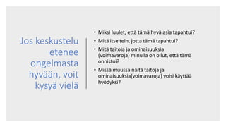 Jos keskustelu
etenee
ongelmasta
hyvään, voit
kysyä vielä
• Miksi luulet, että tämä hyvä asia tapahtui?
• Mitä itse tein, jotta tämä tapahtui?
• Mitä taitoja ja ominaisuuksia
(voimavaroja) minulla on ollut, että tämä
onnistui?
• Missä muussa näitä taitoja ja
ominaisuuksia(voimavaroja) voisi käyttää
hyödyksi?
 