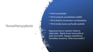 Yksiselitteisyydestä
• Piirrä suorakaide
• Piirrä ympyrä suorakaiteen päälle
• Piirrä kolmio sivuamaan suorakaidetta
• Piirrä kukka kuvan parhaalle paikalle
Napsauta teams-näyttösi Galleria-
näkymään. Näytä kuvasi kameralle ja
pidä siinä hetki. Nappaa näyttökuva.
Vertailkaa kuvianne. Mitä huomaatte?
 