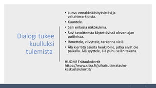 Dialogi tukee
kuulluksi
tulemista
• Luovu ennakkokäsityksistäsi ja
valtahierarkioista.
• Kuuntele.
• Salli erilaisia näkökulmia.
• Sovi tavoitteesta käytettävissä olevan ajan
puitteissa.
• Ihmettele, viivyttele, tarkenna vielä.
• Älä kierrätä asioita henkilöille, jotka eivät ole
paikalla. Älä syyttele, älä puhu selän takana.
HUOM! Erätaukokortit
https://www.sitra.fi/julkaisut/eratauko-
keskustelukortit/
 