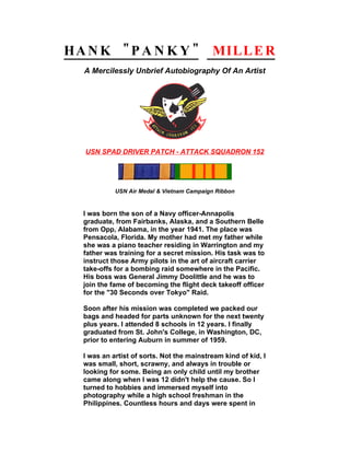 HA N K " P A N K Y "                       MILL E R
   A Mercilessly Unbrief Autobiography Of An Artist




   USN SPAD DRIVER PATCH - ATTACK SQUADRON 152




            USN Air Medal & Vietnam Campaign Ribbon


  I was born the son of a Navy officer-Annapolis
  graduate, from Fairbanks, Alaska, and a Southern Belle
  from Opp, Alabama, in the year 1941. The place was
  Pensacola, Florida. My mother had met my father while
  she was a piano teacher residing in Warrington and my
  father was training for a secret mission. His task was to
  instruct those Army pilots in the art of aircraft carrier
  take-offs for a bombing raid somewhere in the Pacific.
  His boss was General Jimmy Doolittle and he was to
  join the fame of becoming the flight deck takeoff officer
  for the "30 Seconds over Tokyo" Raid.

  Soon after his mission was completed we packed our
  bags and headed for parts unknown for the next twenty
  plus years. I attended 8 schools in 12 years. I finally
  graduated from St. John's College, in Washington, DC,
  prior to entering Auburn in summer of 1959.

  I was an artist of sorts. Not the mainstream kind of kid, I
  was small, short, scrawny, and always in trouble or
  looking for some. Being an only child until my brother
  came along when I was 12 didn't help the cause. So I
  turned to hobbies and immersed myself into
  photography while a high school freshman in the
  Philippines. Countless hours and days were spent in
 