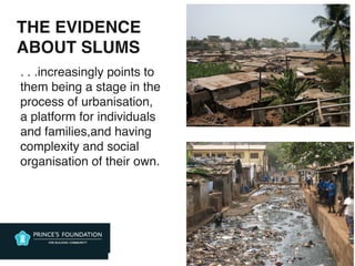 THE EVIDENCE
ABOUT SLUMS
•
. . .increasingly points to
them being a stage in the
process of urbanisation,
a platform for individuals
and families,and having
complexity and social
organisation of their own.
 