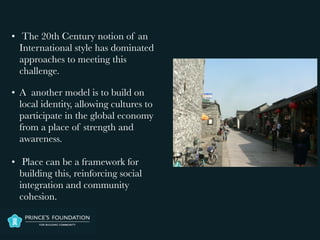 • The 20th Century notion of an
International style has dominated
approaches to meeting this
challenge.
• A another model is to build on
local identity, allowing cultures to
participate in the global economy
from a place of strength and
awareness.

• Place can be a framework for
building this, reinforcing social
integration and community
cohesion.
 