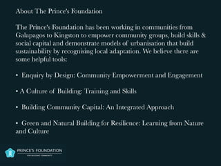 About The Prince's Foundation

The Prince's Foundation has been working in communities from
Galapagos to Kingston to empower community groups, build skills &
social capital and demonstrate models of urbanisation that build
sustainability by recognising local adaptation. We believe there are
some helpful tools:

• Enquiry by Design: Community Empowerment and Engagement

• A Culture of Building: Training and Skills

• Building Community Capital: An Integrated Approach

• Green and Natural Building for Resilience: Learning from Nature
and Culture
 