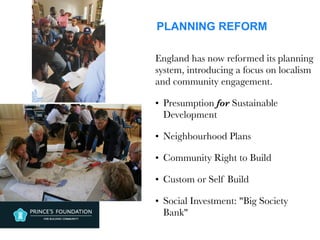 PLANNING REFORM
England has now reformed its planning
system, introducing a focus on localism
and community engagement.
• Presumption for Sustainable
Development
• Neighbourhood Plans
• Community Right to Build
• Custom or Self Build
• Social Investment: "Big Society
Bank"
 
