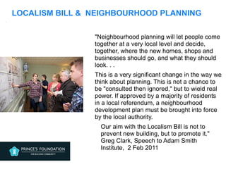 LOCALISM BILL & NEIGHBOURHOOD PLANNING
"Neighbourhood planning will let people come
together at a very local level and decide,
together, where the new homes, shops and
businesses should go, and what they should
look. . .
This is a very significant change in the way we
think about planning. This is not a chance to
be "consulted then ignored," but to wield real
power. If approved by a majority of residents
in a local referendum, a neighbourhood
development plan must be brought into force
by the local authority.
Our aim with the Localism Bill is not to
prevent new building, but to promote it."
Greg Clark, Speech to Adam Smith
Institute, 2 Feb 2011
.
 