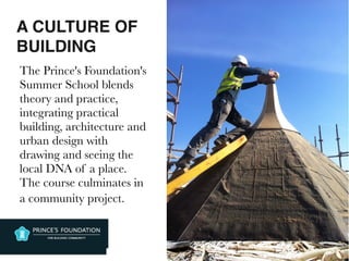 A CULTURE OF
BUILDING
The Prince's Foundation's
Summer School blends
theory and practice,
integrating practical
building, architecture and
urban design with
drawing and seeing the
local DNA of a place.
The course culminates in
a community project.
 