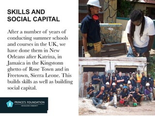SKILLS AND
SOCIAL CAPITAL
After a number of years of
conducting summer schools
and courses in the UK, we
have done them in New
Orleans after Katrina, in
Jamaica in the Kingstonn
ghetto of Rose Town and in
Freetown, Sierra Leone. This
builds skills as well as building
social capital.
 