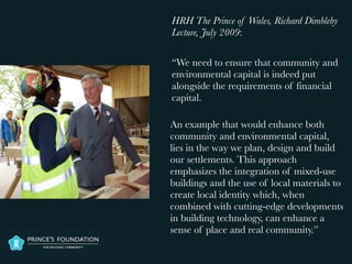 HRH The Prince of Wales, Richard Dimbleby
Lecture, July 2009:

“We need to ensure that community and
environmental capital is indeed put
alongside the requirements of financial
capital.

An example that would enhance both
community and environmental capital,
lies in the way we plan, design and build
our settlements. This approach
emphasizes the integration of mixed-use
buildings and the use of local materials to
create local identity which, when
combined with cutting-edge developments
in building technology, can enhance a
sense of place and real community.”
 