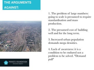 THE ARGUMENTS
AGAINST:
1. The problem of large numbers:
going to scale is presumed to require
standardisation and mass
production.
2. The presumed cost of building
well and for the long term.
3. Increased urban population
demands mega densities.
4. Lack of awareness: it is a
condition to be endured not a
problem to be solved. "Demand
pull"
 
