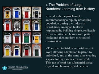 1. The Problem of Large
Numbers: Learning from History

• Faced with the problem of
accommodating a rapidly urbanising
population during the Industrial
Revolution, Georgian builders
responded by building simple, replicable
streets of attached houses with pattern
books and then modern methods of
construction.

• They then individualised with a craft
layer, allowing adaptation to place, to
individual, and at the same time creating
a space for high value creative work.
This use of craft has substantial social
capital and human capital benefits.
 