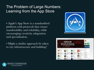 • Apple's App Store is a standardised
platform with protocols that ensure
transferability and reliability, while
encouraging creativity adaptation
and specialisation.

• Might a similar approach be taken
to city infrastructure and building?
The Problem of Large Numbers:
Learning from the App Store
 