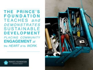 T H E P R I N C E ’ S
F O U N D A T I O N
T E A C H E S a n d
D E M O N S T R AT E S
S U S TA I N A B L E
D E V E L O P M E N T
PLACING COMMUNITY
ENGAGEMENT at  
the HEART of its WORK.
 