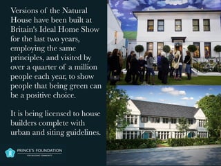 Versions of the Natural
House have been built at
Britain's Ideal Home Show
for the last two years,
employing the same
principles, and visited by
over a quarter of a million
people each year, to show
people that being green can
be a positive choice.
It is being licensed to house
builders complete with
urban and siting guidelines.
 