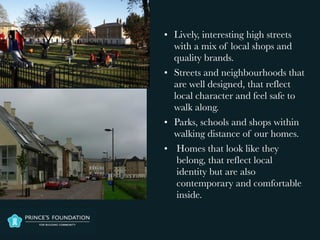 • Lively, interesting high streets
with a mix of local shops and
quality brands.
• Streets and neighbourhoods that
are well designed, that reflect
local character and feel safe to
walk along.
• Parks, schools and shops within
walking distance of our homes.
• Homes that look like they
belong, that reflect local
identity but are also
contemporary and comfortable
inside.
 