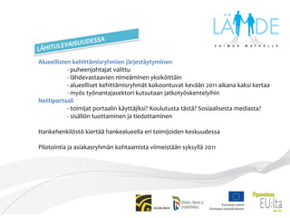 ORGANISAATIOOHJAUSRYHMÄN JÄSENET- ohjaus- ja seurantatehtävä, kokoontuu kolme kertaa vuodessa.  JäsenetJorma Pitkänen, perusturvaltk:n jäsen, Siilinjärven kuntaArja Kekoni, perusturvajohtaja, Siilinjärven kuntaRiitta Rissanen, johtokunnan jäsen, Siiliset-peruspalvelukeskusKaarina Kääriäinen, peruspalvelultk:n pj, Lapinlahden kuntaKyösti Kauppinen, toiminnanjohtaja, Iisalmen KehypajaKari Raninen, perusopetusjohtaja, Kuopion kaupunkiMarkku Tervahauta, palvelualuejohtaja, Kuopion kaupunkiVilma Kröger, perusturva- ja terveysltk:n jäsen, Kuopion kaupunkiViola Penttinen, puheenjohtaja, Kuopion nuorisovaltuustoIrma Riekkinen, sosiaalilautakunnan jäsen, Tuusniemen kuntaOlli Paavola, alueyhteyshenkilö, Taloudellinen tiedotustoimistoTimo Ollila, Eu-koordinaattori, P-SavonELY-keskusErja Pietikäinen, työvoimaohjaaja, Kuopion TE-toimistoTuula Väätäinen, kansanedustaja, eduskuntaJuha Hämäläinen, professori, Itä-Suomen yliopistoTarja Tapaninen, projektipäällikkö, Lähde-hankeJOHTORYHMÄN JÄSENET- asiantuntijaryhmä, joka vastaa hankkeen operatiivisesta toiminnasta JäsenetArja Kekoni(pj), perusturvajohtaja, Siilinjärven kuntaReijo Ruostila, peruspalvelukeskuksen johtaja, SiilisetMinna Pitkänen, perhe- ja aikuispalveluiden johtaja, SiilisetMarja-Leena Meriläinen, sosiaalijohtaja, Ylä-Savon SOTE Outi Heusala, aikuissos.työn johtaja, Ylä-Savon SOTEAnne Rytkönen, nuorisosihteeri, Kiuruveden kaupunkiVirpi Nevalainen, sosiaalijohtaja, Lapinlahden kuntaMari Lyyra, sivistysjohtaja, Lapinlahden kuntaJarmo Rautjärvi, sosiaalijohtaja, Kuopion kaupunkiMika Kuitunen, rehtori, Kuopion kaupunkiAuli Pääkkönen, va.lastensuojelupäällikkö, Kuopion kaupunkiTuomas Aikkila, sosiaalijohtaja, Tuusniemen kuntaMarkku Viita, teemakoordinaattori, P-Savonliitto/Savonia-amk+ hankehenkilöstö 