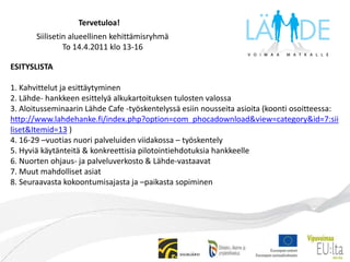  Tervetuloa!Siilisetin alueellinen kehittämisryhmäTo 14.4.2011 klo 13-16ESITYSLISTA1. Kahvittelut ja esittäytyminen2. Lähde- hankkeen esittelyä alkukartoituksen tulosten valossa3. Aloitusseminaarin Lähde Cafe -työskentelyssä esiin nousseita asioita (koonti osoitteessa: http://www.lahdehanke.fi/index.php?option=com_phocadownload&view=category&id=7:siiliset&Itemid=13 )4. 16-29 –vuotias nuori palveluiden viidakossa – työskentely5. Hyviä käytänteitä & konkreettisia pilotointiehdotuksia hankkeelle6. Nuorten ohjaus- ja palveluverkosto & Lähde-vastaavat 7. Muut mahdolliset asiat8. Seuraavasta kokoontumisajasta ja –paikasta sopiminen