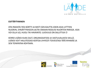 ESITTÄYTYMINENOTA PAKASTA YKSI KORTTI JA MIETI SEN KAUTTA JOKIN ASIA LIITTYEN NUORIIN, SYRJÄYTYMISEEN JA/TAI OMAAN ROOLIISI NUORTEN PARISSA. ASIA VOI OLLA ILO, HUOLI TAI HAVAINTO. LUOVUUS ON SALLITTUA KERRO LISÄKSI KUKA OLET, ORGANISAATIOSI JA VASTUUALUEESI SIELLÄ.LISÄKSI VOIT HALUTESSASI KERTOA LYHYESTI TOIVEISTASI TÄTÄ RYHMÄÄ JA SEN TOIMINTAA KOHTAAN.