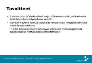 Tavoitteet
     -    Lisätä nuorten työnhakuvalmiuksia ja työnhakuosaamista sekä aktivoida
          heitä työnhakuun liittyviin keskusteluihin
     -    Kehittää yrityksille toimivia käytänteitä rekrytointiin ja rekrytointiviestintään
          sosiaalisessa mediassa
     -    Tuottaa työvoimaviranomaisille hyviä sosiaalisen median käytänteitä
          työpaikkojen ja työnhakijoiden kohtauttamiseen




Satakunnan ammattikorkeakoulu | Satakunta University of Applied Sciences
 