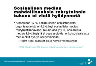 Sosiaalisen median
              mahdollisuuksia r ekr ytoinnin
              tukena ei vielä hyödynnetä 
              • Ainoastaan 17 % tutkimukseen osallistuneista
                organisaatioista on käyttänyt sosiaalista mediaa
                rekrytointikanavana. Suurin osa (11 %) sosiaalista
                mediaa käyttäneistä ei osaa arvioida, onko sosiaalisesta
                media ollut hyötyä rekrytoinnissa.
                    – Huom! Tiedot saattavat olla jo hieman vanhentuneita

                    – MPS ja Hill and Knowlton 2009: Sosiaalinen media tuli työpaikoille - kenen säännöillä toimitaan?




Satakunnan ammattikorkeakoulu | Satakunta University of Applied Sciences
 