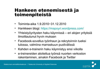 Hankeen etenemisestä ja
              toimenpiteistä
              • Toiminta-aika 1.9.2010−31.12.2010
              • Hankkeen blogi: https://mapoyri.wordpress.com/
              • Yhteistyöyritysten haku käynnissä – eri alojen yrityksiä
                ilmoittautunut hyvin mukaan
              • Facebook-sovellus työnhaun ja rekrytoinnin tueksi
                tulossa, valmiina marraskuun puolivälissä
              • Kahden e-trainerin haku käynnistyy ensi viikolla
              • e-treinereiden aloitettua työnsä nuorten verkoston
                rakentaminen, ainakin Facebook ja Twitter

Satakunnan ammattikorkeakoulu | Satakunta University of Applied Sciences
 