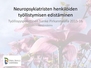 Neuropsykiatristen henkilöiden
työllistymisen edistäminen
Työllisyyspoliittinen hanke Pirkanmaalla 2015-16
Ira Vihreälehto
 