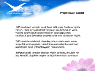 Projektisivun sisällöt




1) Projektisivut tehdään sekä itseä, että muita hanketoimijoita
varten. Tästä syystä Helmet verkkoon-pilottiryhmä on viime
vuonna suunnitellut kaikille yhteisen perussapluunan
sisällöistä, joita jokaiselta projektisivulta tulisi vähintään löytyä.

2) Projektisivun tehtävä ei ole korvata projektin omia www-
sivuja tai some-kanavia, vaan toimia osana hanketoiminnan
raportointia sekä yhteisöllisyyden rakentumista.

3) Perussisältö tehdään oheisen mallin pohjalta, muutoin voit
itse kehittää projektin sivujen sisältöä haluamaasi suuntaan.
 