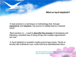Mikä on hyvä käytäntö?




“A best practice is a technique or methodology that, through
experience and research, has proven to reliably lead to a desired
result.”

“Best practice is […] used to describe the process of developing and
following a standard way of doing things that multiple organizations
can use.”

 Hyvä käytäntö on projektin myötä syntyvä tapa toimia. Tämän ei
tarvitse olla mullistavan uusi, mutta toimiva ja yleistettävissä oleva.


                                 http://searchsoftwarequality.techtarget.com/definition/best-practice
                                 http://en.wikipedia.org/wiki/Best_practice
 