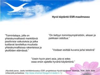 Hyvä käytäntö ESR-maailmassa




”Toimintatapa, jolla on                          ”On tiettyyn toimintaympäristöön, aikaan ja
yhteiskunnallisesti merkittäviä                  paikkaan sidottua.”
positiivisia vaikutuksia ja jotka
tuottavat tavoiteltua muutosta
yhteiskunnallisissa rakenteissa ja
yksilöiden elämässä.”                                ”Voidaan esittää kuvana ja/tai tekstinä”


                             ”Usein hyvin pieni asia, jota ei edes
                             osaa ensin ajatella hyvänä käytäntönä.”


(Hyvästä paras, Jaettu kehittämisvastuu ESR -projekteissa Hyvät käytännöt -käsikirja, TEM, 2004, lisää
kriteereitä portaalissa: http://www.lshelmet.fi/page/t-m-tiedet-n-1 )
 