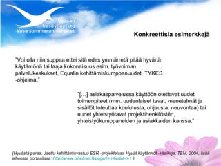 Konkreettisia esimerkkejä



 ”Voi olla niin suppea ettei sitä edes ymmärretä pitää hyvänä
 käytäntönä tai laaja kokonaisuus esim. työvoiman
 palvelukeskukset, Equalin kehittämiskumppanuudet, TYKES
 -ohjelma.”

                                 ”[…] asiakaspalvelussa käyttöön otettavat uudet
                                 toimenpiteet (mm. uudenlaiset tavat, menetelmät ja
                                 sisällöt toteuttaa koulutusta, ohjausta, neuvontaa) tai
                                 uudet yhteistyötavat projektihenkilöstön,
                                 yhteistyökumppaneiden ja asiakkaiden kanssa.”




(Hyvästä paras, Jaettu kehittämisvastuu ESR -projekteissa Hyvät käytännöt -käsikirja, TEM, 2004, lisää
aiheesta portaalissa: http://www.lshelmet.fi/page/t-m-tiedet-n-1 )
 