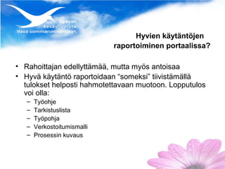 Hyvien käytäntöjen
                             raportoiminen portaalissa?

• Rahoittajan edellyttämää, mutta myös antoisaa
• Hyvä käytäntö raportoidaan “someksi” tiivistämällä
  tulokset helposti hahmotettavaan muotoon. Lopputulos
  voi olla:
   –   Työohje
   –   Tarkistuslista
   –   Työpohja
   –   Verkostoitumismalli
   –   Prosessin kuvaus
 