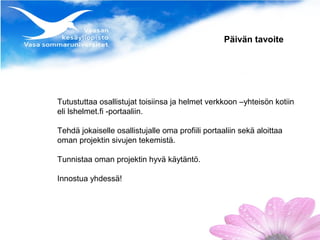 Päivän tavoite




Tutustuttaa osallistujat toisiinsa ja helmet verkkoon –yhteisön kotiin
eli lshelmet.fi -portaaliin.

Tehdä jokaiselle osallistujalle oma profiili portaaliin sekä aloittaa
oman projektin sivujen tekemistä.

Tunnistaa oman projektin hyvä käytäntö.

Innostua yhdessä!
 