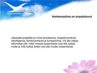 Hankemaailma on sirpaloitunut




Jokaisella projektilla on omat tavoitteensa, projektiryhmänsä,
rahoittajansa, kohderyhmänsä ja kumppaninsa. Voi olla vaikea
hahmottaa sitä, miten omasta osaamisesta voisi olla hyötyä
muille ja mitä hyötyä itselle voisi olla muiden osaamisesta.
 