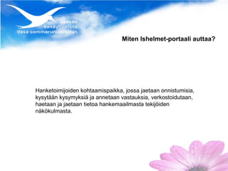 Miten lshelmet-portaali auttaa?




Hanketoimijoiden kohtaamispaikka, jossa jaetaan onnistumisia,
kysytään kysymyksiä ja annetaan vastauksia, verkostoidutaan,
haetaan ja jaetaan tietoa hankemaailmasta tekijöiden
näkökulmasta.
 