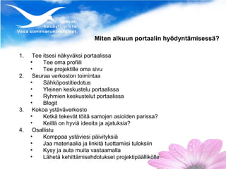 Miten alkuun portaalin hyödyntämisessä?

1.    Tee itsesi näkyväksi portaalissa
     •    Tee oma profiili
     •    Tee projektille oma sivu
2.    Seuraa verkoston toimintaa
     •    Sähköpostitiedotus
     •    Yleinen keskustelu portaalissa
     •    Ryhmien keskustelut portaalissa
     •    Blogit
3.    Kokoa ystäväverkosto
     •    Ketkä tekevät töitä samojen asioiden parissa?
     •    Keillä on hyviä ideoita ja ajatuksia?
4.    Osallistu
     •    Komppaa ystäviesi päivityksiä
     •    Jaa materiaalia ja linkitä tuottamiisi tuloksiin
     •    Kysy ja auta muita vastaamalla
     •    Lähetä kehittämisehdotukset projektipäällikölle
 