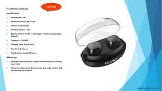 Hot sale
www.hank-tech.com
True Wireless earbuds
Specification:
 Model#:HKBT208
 Bluetooth Version: V4.2+EDR
 Chipset: Airoha 1526J
 Wireless Distance: 10m
 Battery: Built in 45mAh Li-battery for earbuds, Charging box:
400mAh
 Frequency: 20-20KHz
 Charging Time: Max 2 hours
 Play Time: 2-4 hours
 Standby Time: Up to 100 hours
Advantage:
 Intelligent earbuds deliver superb control over your listening
experience
 Wirelessly stream your favorite music and audio content with
high-quality stereo sound
 