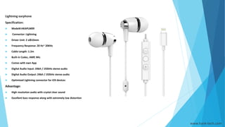 Lightning earphone
Specification:
 Model#:HKAPLM09
 Connector: Lightning
 Driver Unit: 2 xΦ10mm
 Frequency Response: 20 Hz~ 20KHz
 Cable Length: 1.2m
 Built-in Codec, AMP, Mic
 Comes with own App
 Digital Audio Input: 24bit / 192kHz stereo audio
 Digital Audio Output: 24bit / 192kHz stereo audio
 Optimized Lightning connector for iOS devices
Advantage:
 High resolution audio with crystal clear sound
 Excellent bass response along with extremely low distortion
www.hank-tech.com
 