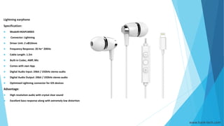www.hank-tech.com
Lightning earphone
Specification:
 Model#:HKAPLM003
 Connector: Lightning
 Driver Unit: 2 xΦ10mm
 Frequency Response: 20 Hz~ 20KHz
 Cable Length: 1.2m
 Built-in Codec, AMP, Mic
 Comes with own App
 Digital Audio Input: 24bit / 192kHz stereo audio
 Digital Audio Output: 24bit / 192kHz stereo audio
 Optimized Lightning connector for iOS devices
Advantage:
 High resolution audio with crystal clear sound
 Excellent bass response along with extremely low distortion
 