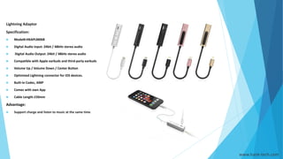 Lightning Adaptor
Specification:
 Model#:HKAPLM06B
 Digital Audio Input: 24bit / 48kHz stereo audio
 Digital Audio Output: 24bit / 48kHz stereo audio
 Compatible with Apple earbuds and third-party earbuds
 Volume Up / Volume Down / Center Button
 Optimized Lightning connector for iOS devices.
 Built-in Codec, AMP
 Comes with own App
 Cable Length:150mm
Advantage:
 Support charge and listen to music at the same time
www.hank-tech.com
 