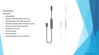 Lightning Adaptor
Specification:
 Model#:HKLM05
 Digital Audio Input: 24bit / 48kHz stereo audio
 Digital Audio Output: 24bit / 48kHz stereo audio
 Compatible with Apple earbuds and third-party earbuds
 Volume Up / Volume Down / Center Button
 Certification: CE / FCC / MFi
 Built-in Codec, AMP
 Comes with own App
 Optimized Lightning connector for iOS devices
www.hank-tech.com
 