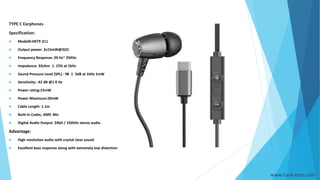 TYPE C Earphones
Specification:
 Model#:HKTP-211
 Output power: 2x15mW@32Ω
 Frequency Response: 20 Hz~ 25KHz
 Impedance: 32ohm ± 15% at 1kHz
 Sound Pressure Level (SPL) : 98 ± 3dB at 1kHz 1mW
 Sensitivity: -42 dB @1 K Hz
 Power rating:15mW
 Power Maximum:20mW
 Cable Length: 1.1m
 Built-in Codec, AMP, Mic
 Digital Audio Output: 24bit / 192kHz stereo audio
Advantage:
 High resolution audio with crystal clear sound
 Excellent bass response along with extremely low distortion
www.hank-tech.com
 