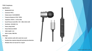 TYPE C Earphones
Specification:
 Model#:HKTP-210
 Connector:TYPE C
 Output power: 2x15mW@32Ω
 Frequency Response: 20 Hz~ 25KHz
 Impedance: 32ohm ± 15% at 1kHz
 Sound Pressure Level (SPL) : 98 ± 3dB at 1kHz 1mW
 Sensitivity: -42 dB @1 K Hz
 Power rating:15mW
 Power Maximum:20mW
 Cable Length: 1.1m
 Built-in Codec, AMP, Mic
Advantage:
 High resolution audio with crystal clear sound
 Excellent bass response along with extremely low distortion
 Multiple silicon ear-tip sizes for a snug fit
www.hank-tech.com
 